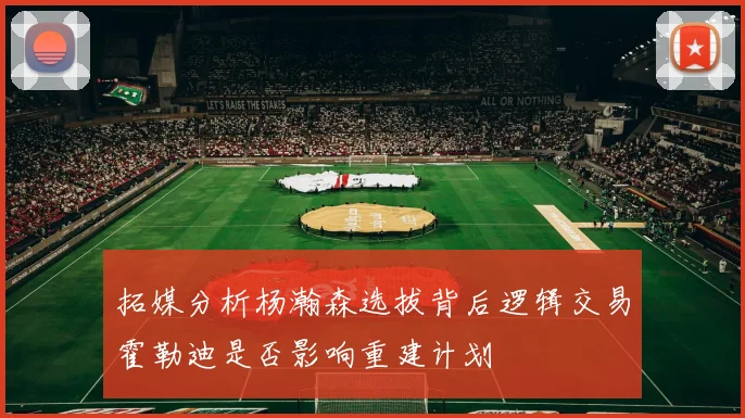 拓媒分析杨瀚森选拔背后逻辑交易霍勒迪是否影响重建计划