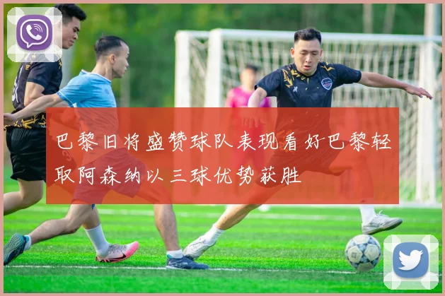 巴黎旧将盛赞球队表现看好巴黎轻取阿森纳以三球优势获胜