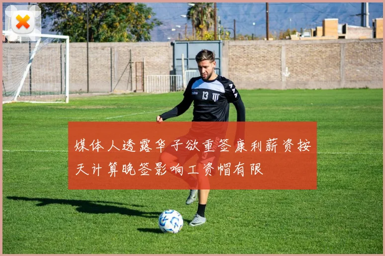 媒体人透露华子欲重签康利薪资按天计算晚签影响工资帽有限