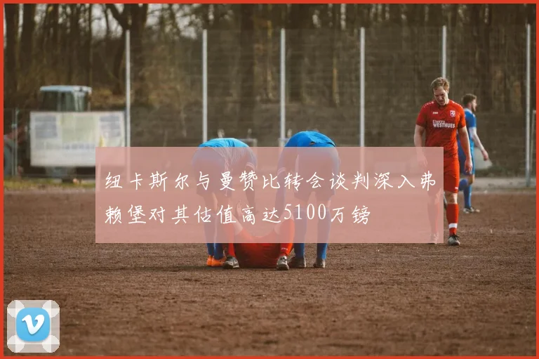 纽卡斯尔与曼赞比转会谈判深入弗赖堡对其估值高达5100万镑