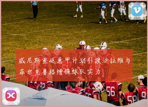 威尼斯重返意甲计划引援沙拉维与菲尔克鲁格增强球队实力