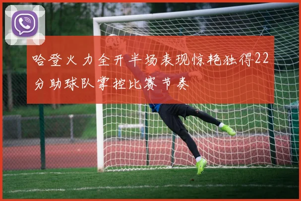 哈登火力全开半场表现惊艳独得22分助球队掌控比赛节奏