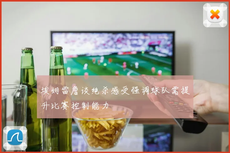 埃姆雷詹谈绝杀感受强调球队需提升比赛控制能力