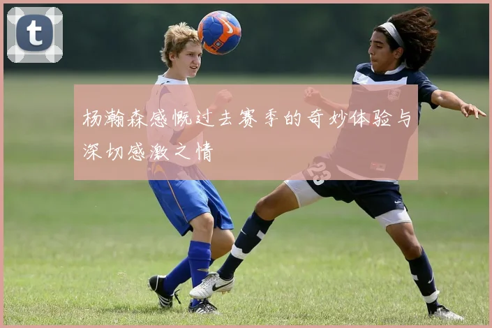 杨瀚森感慨过去赛季的奇妙体验与深切感激之情