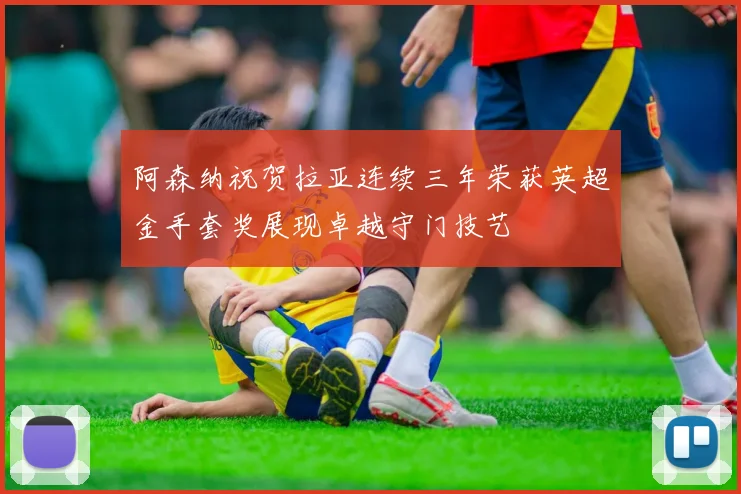 阿森纳祝贺拉亚连续三年荣获英超金手套奖展现卓越守门技艺
