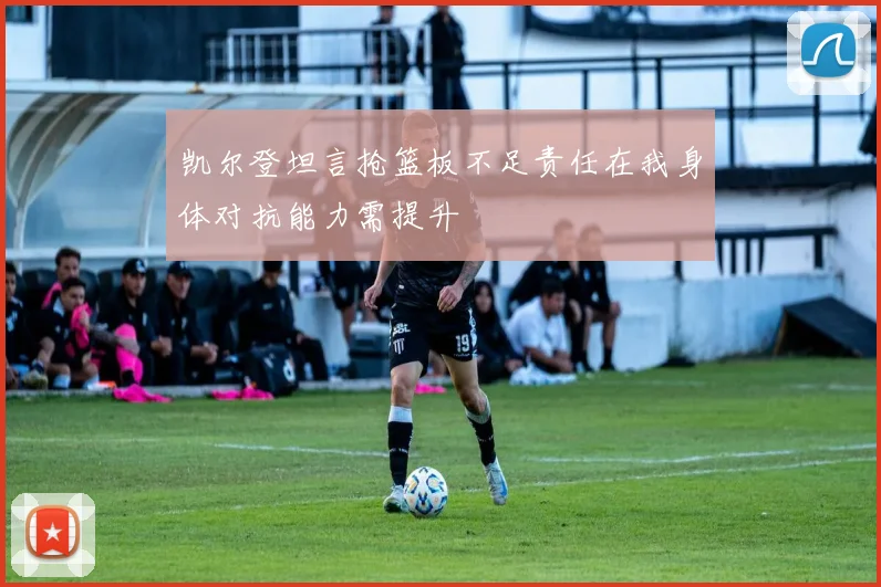 凯尔登坦言抢篮板不足责任在我身体对抗能力需提升