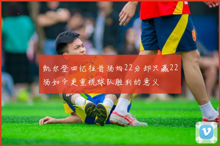 凯尔登回忆往昔场均22分却只赢22场如今更重视球队胜利的意义