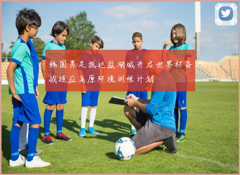 韩国男足抵达盐湖城开启世界杯备战适应高原环境训练计划