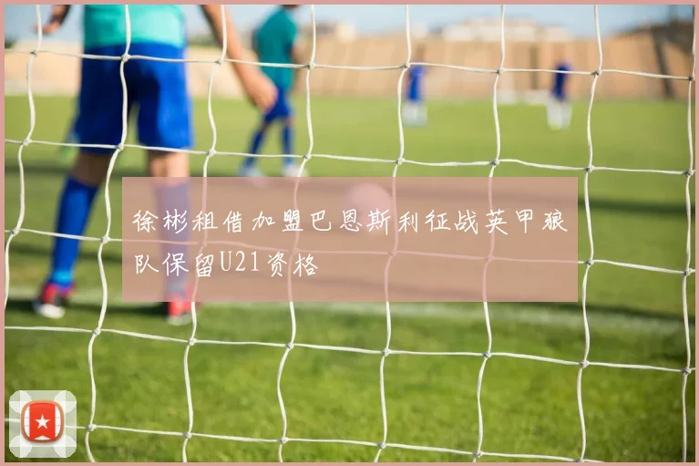 徐彬租借加盟巴恩斯利征战英甲狼队保留U21资格