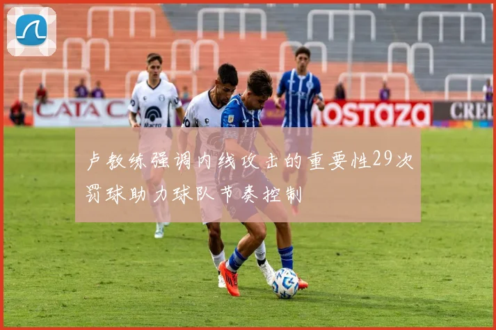 卢教练强调内线攻击的重要性29次罚球助力球队节奏控制