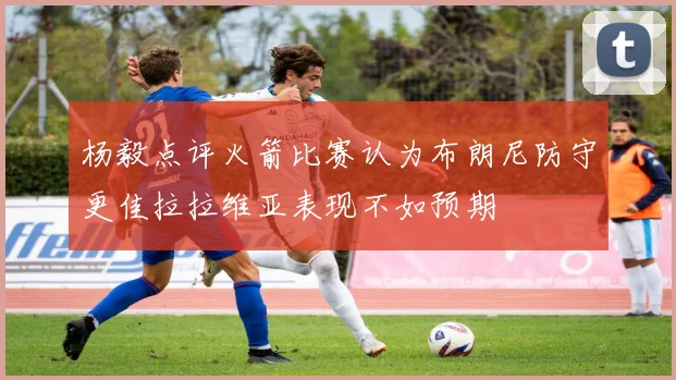 杨毅点评火箭比赛认为布朗尼防守更佳拉拉维亚表现不如预期