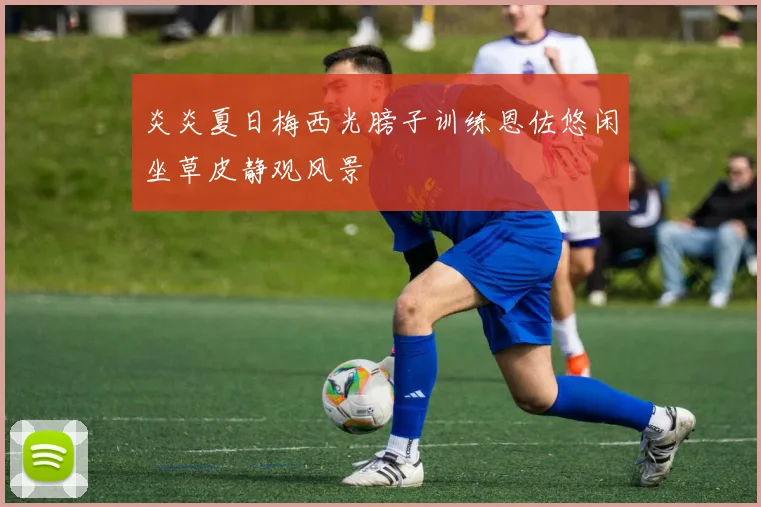 炎炎夏日梅西光膀子训练恩佐悠闲坐草皮静观风景