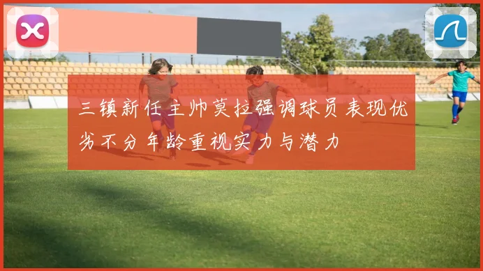 三镇新任主帅莫拉强调球员表现优劣不分年龄重视实力与潜力