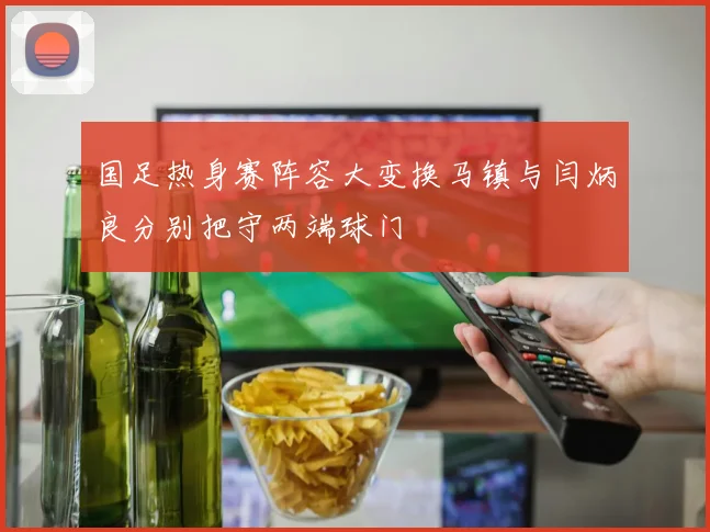 国足热身赛阵容大变换马镇与闫炳良分别把守两端球门