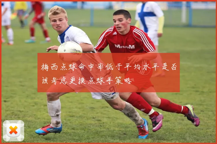 梅西点球命中率低于平均水平是否该考虑更换点球手策略