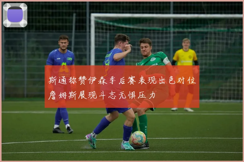 斯通称赞伊森季后赛表现出色对位詹姆斯展现斗志无惧压力