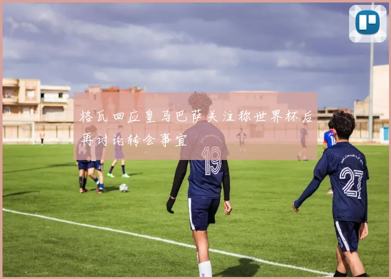 格瓦回应皇马巴萨关注称世界杯后再讨论转会事宜