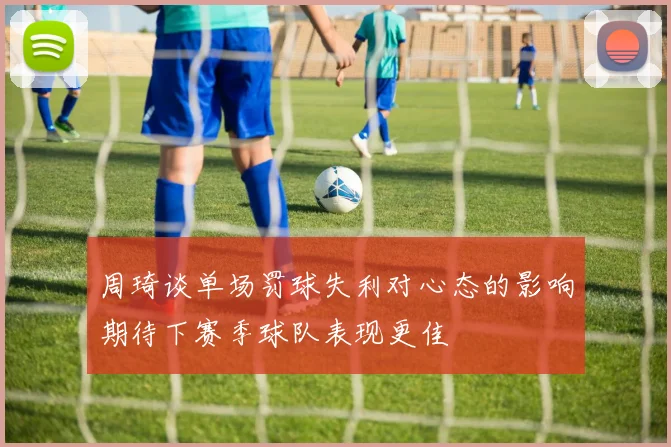 周琦谈单场罚球失利对心态的影响期待下赛季球队表现更佳