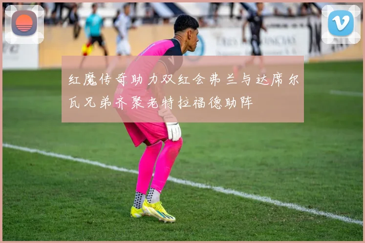 红魔传奇助力双红会弗兰与达席尔瓦兄弟齐聚老特拉福德助阵