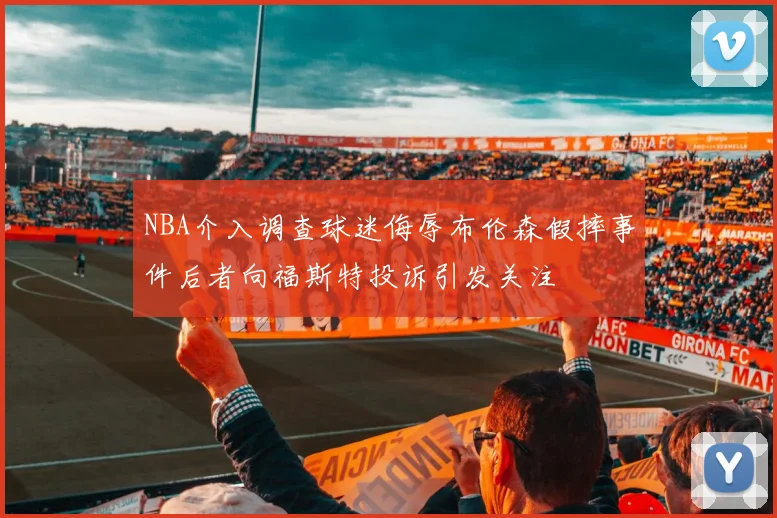 NBA介入调查球迷侮辱布伦森假摔事件后者向福斯特投诉引发关注