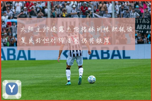 太阳主帅透露杰伦格林训练积极恢复良好但对阵活塞仍将缺席