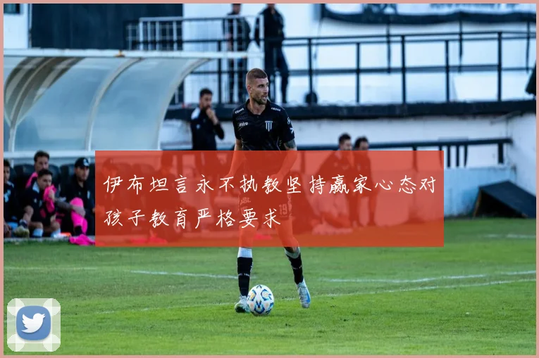 伊布坦言永不执教坚持赢家心态对孩子教育严格要求