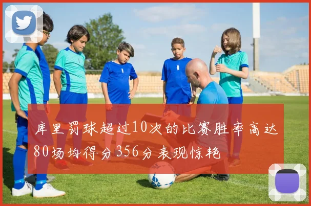 库里罚球超过10次的比赛胜率高达80场均得分356分表现惊艳