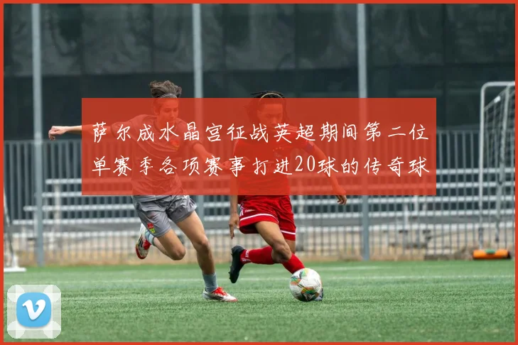 萨尔成水晶宫征战英超期间第二位单赛季各项赛事打进20球的传奇球员