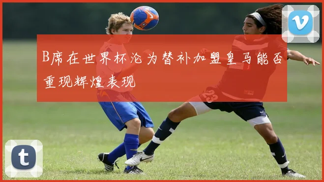 B席在世界杯沦为替补加盟皇马能否重现辉煌表现